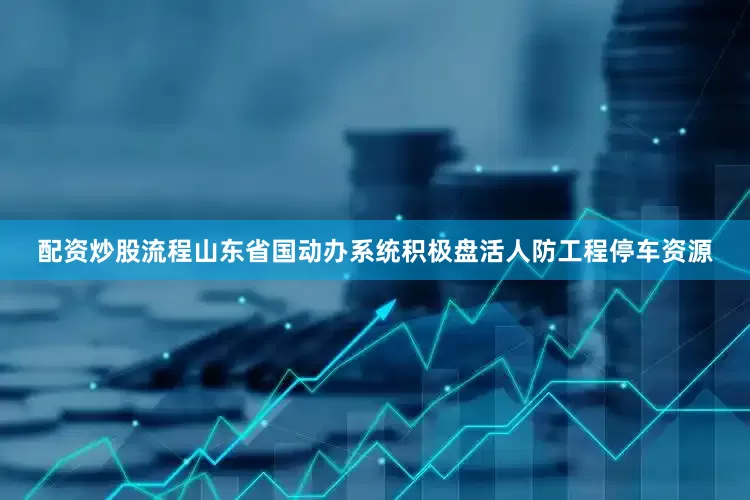 配资炒股流程山东省国动办系统积极盘活人防工程停车资源