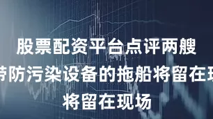 股票配资平台点评两艘携带防污染设备的拖船将留在现场