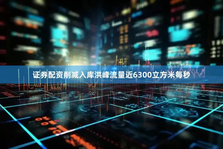 证券配资削减入库洪峰流量近6300立方米每秒