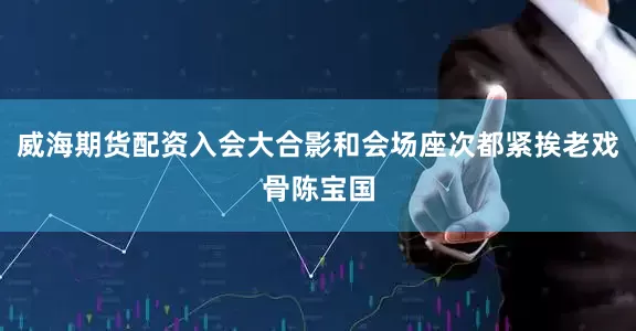 威海期货配资入会大合影和会场座次都紧挨老戏骨陈宝国