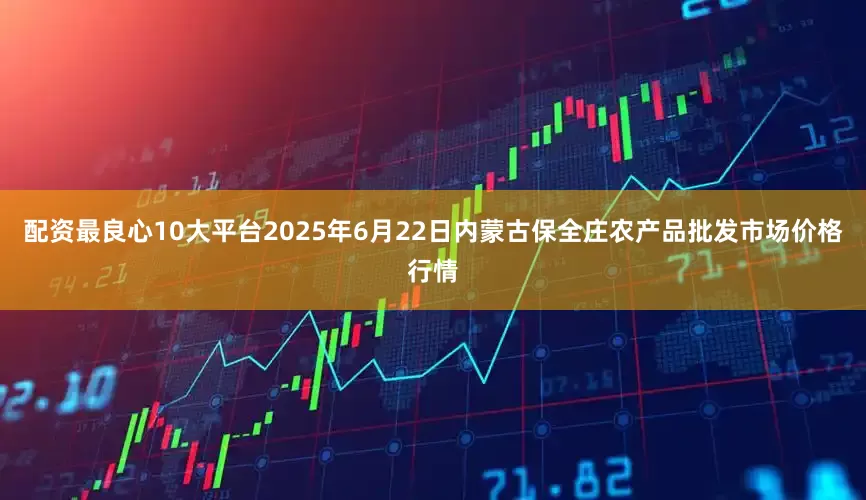 配资最良心10大平台2025年6月22日内蒙古保全庄农产品批发市场价格行情