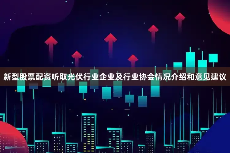 新型股票配资听取光伏行业企业及行业协会情况介绍和意见建议