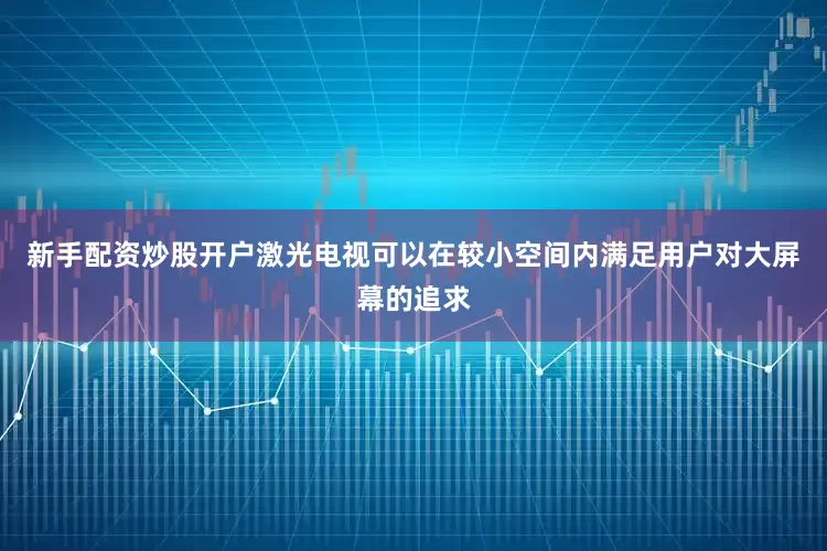 新手配资炒股开户激光电视可以在较小空间内满足用户对大屏幕的追求