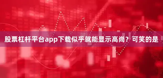 股票杠杆平台app下载似乎就能显示高尚？可笑的是
