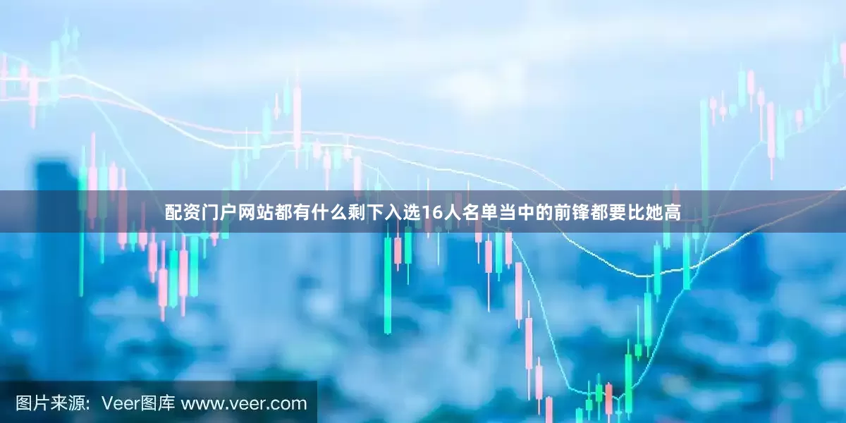 配资门户网站都有什么剩下入选16人名单当中的前锋都要比她高