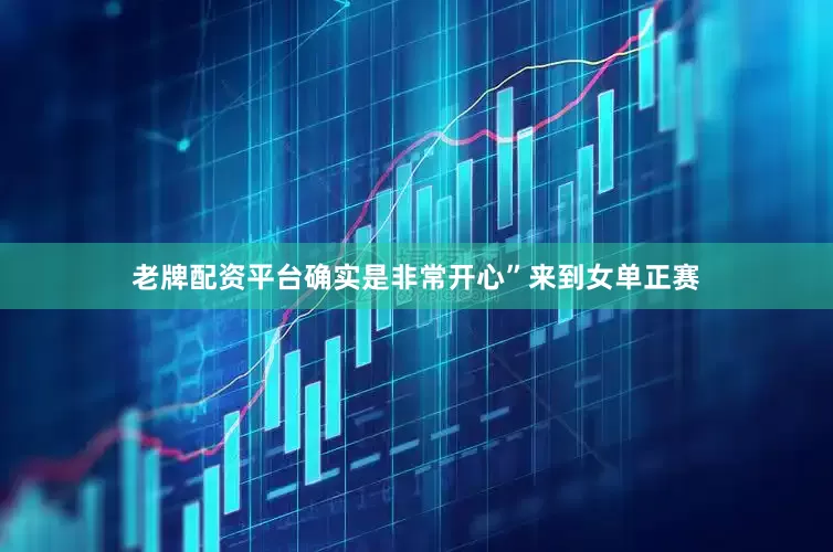 老牌配资平台确实是非常开心”来到女单正赛