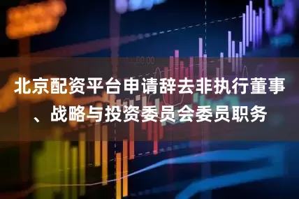 北京配资平台申请辞去非执行董事、战略与投资委员会委员职务