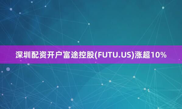 深圳配资开户富途控股(FUTU.US)涨超10%