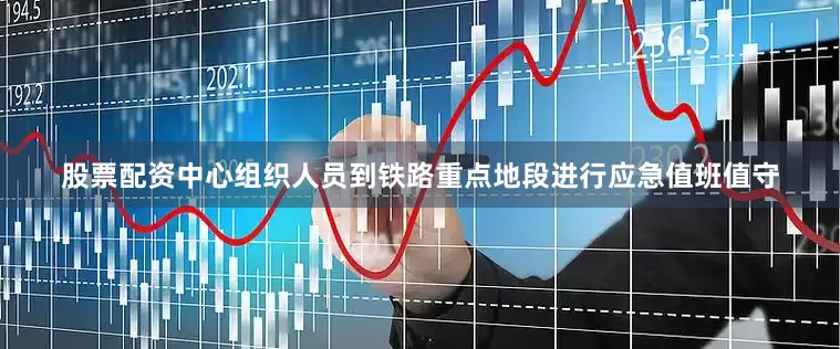 股票配资中心组织人员到铁路重点地段进行应急值班值守