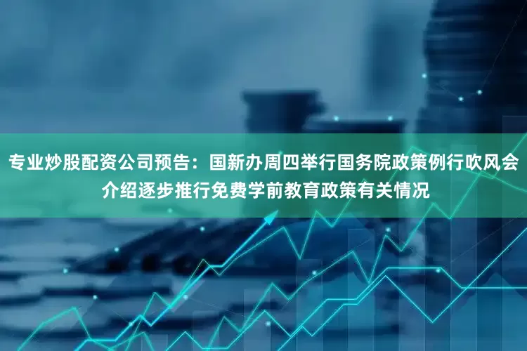 专业炒股配资公司预告：国新办周四举行国务院政策例行吹风会 介绍逐步推行免费学前教育政策有关情况