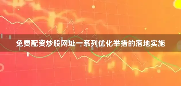 免费配资炒股网址一系列优化举措的落地实施