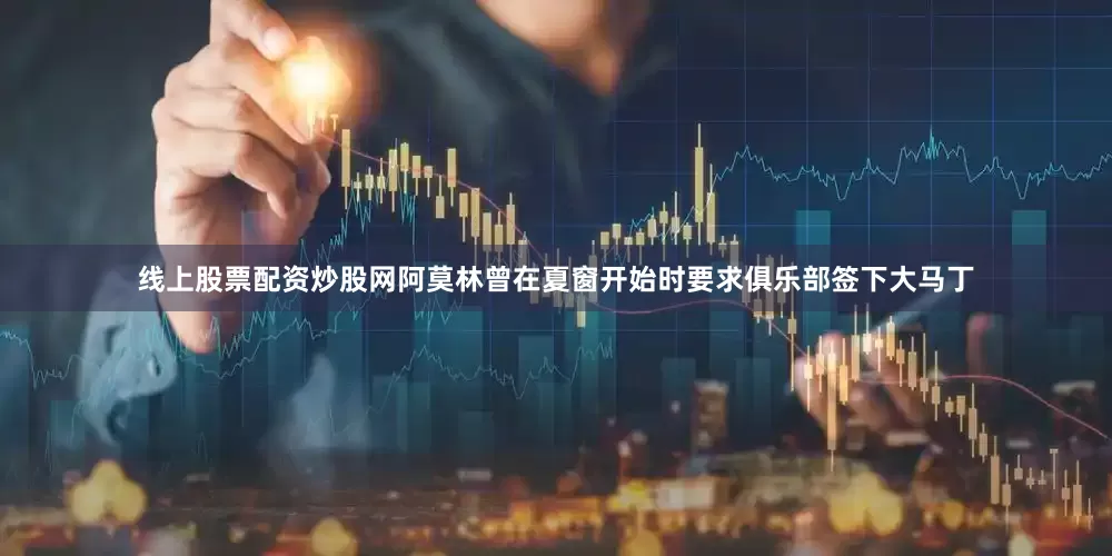 线上股票配资炒股网阿莫林曾在夏窗开始时要求俱乐部签下大马丁
