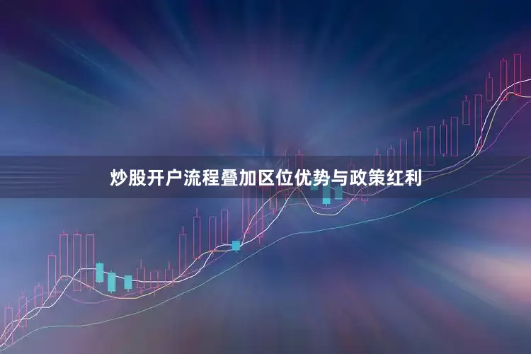炒股开户流程叠加区位优势与政策红利