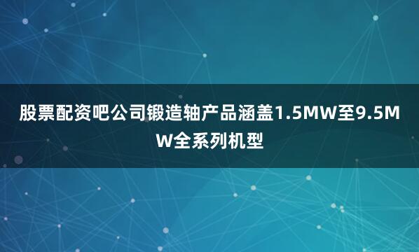 股票配资吧公司锻造轴产品涵盖1.5MW至9.5MW全系列机型