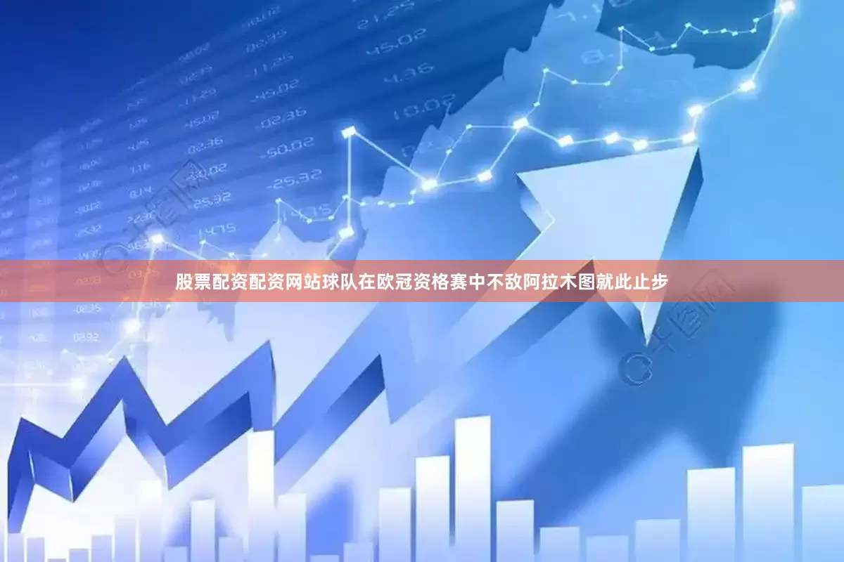 股票配资配资网站球队在欧冠资格赛中不敌阿拉木图就此止步
