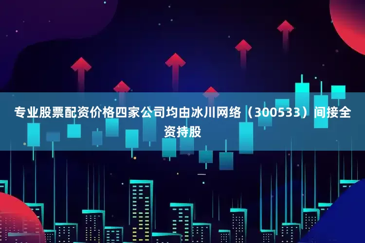 专业股票配资价格四家公司均由冰川网络（300533）间接全资持股