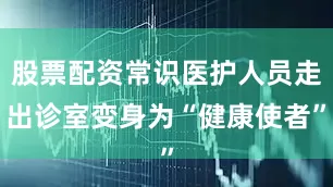 股票配资常识医护人员走出诊室变身为“健康使者”